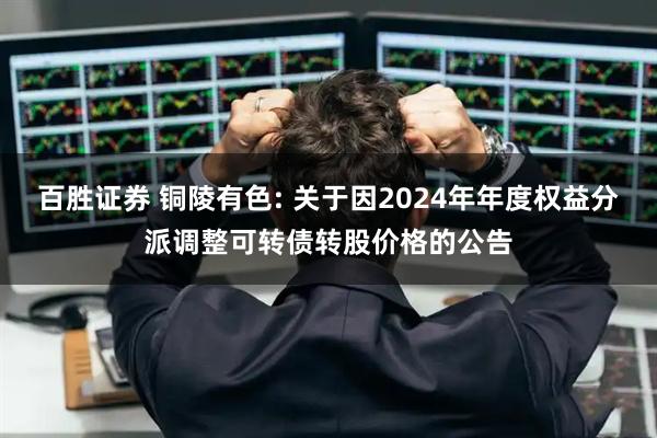 百胜证券 铜陵有色: 关于因2024年年度权益分派调整可转债转股价格的公告