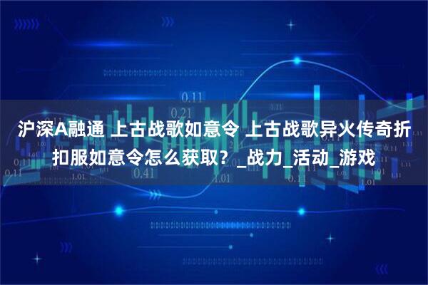 沪深A融通 上古战歌如意令 上古战歌异火传奇折扣服如意令怎么获取？_战力_活动_游戏