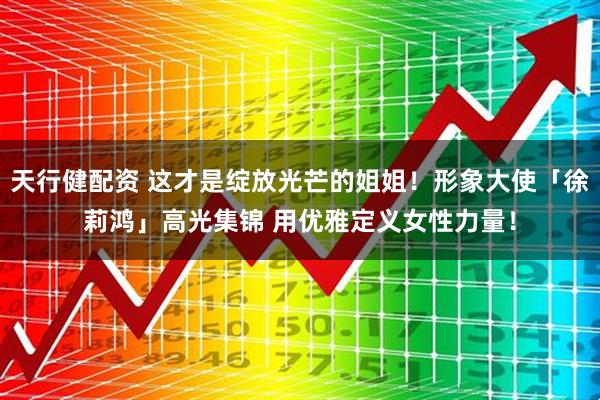 天行健配资 这才是绽放光芒的姐姐！形象大使「徐莉鸿」高光集锦 用优雅定义女性力量！