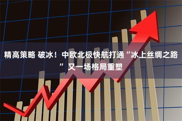 精高策略 破冰！中欧北极快航打通“冰上丝绸之路” 又一场格局重塑