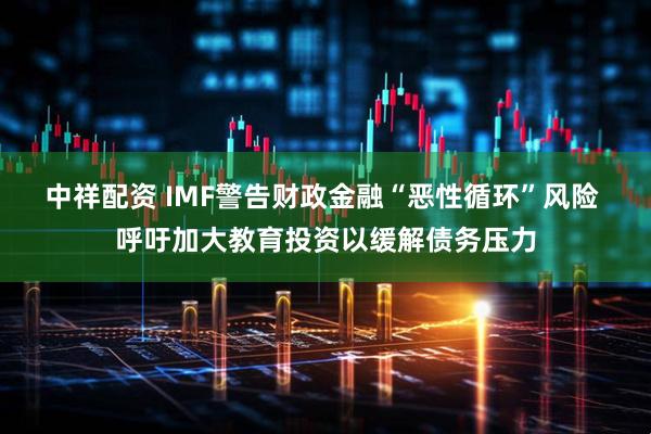 中祥配资 IMF警告财政金融“恶性循环”风险 呼吁加大教育投资以缓解债务压力
