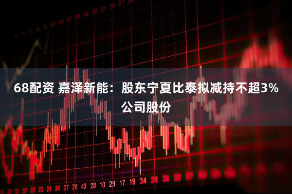 68配资 嘉泽新能：股东宁夏比泰拟减持不超3%公司股份