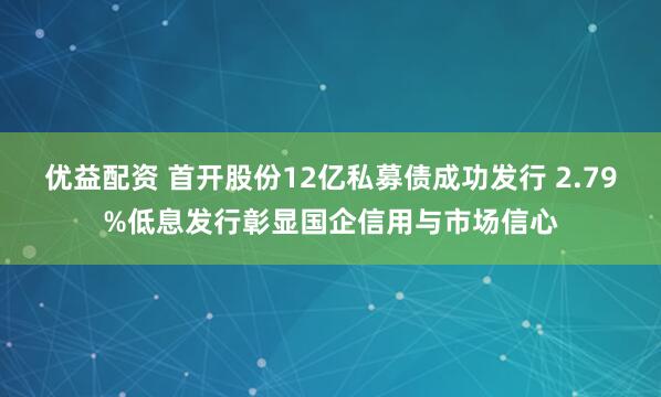 优益配资 首开股份12亿私募债成功发行 2.79%低息发行彰显国企信用与市场信心